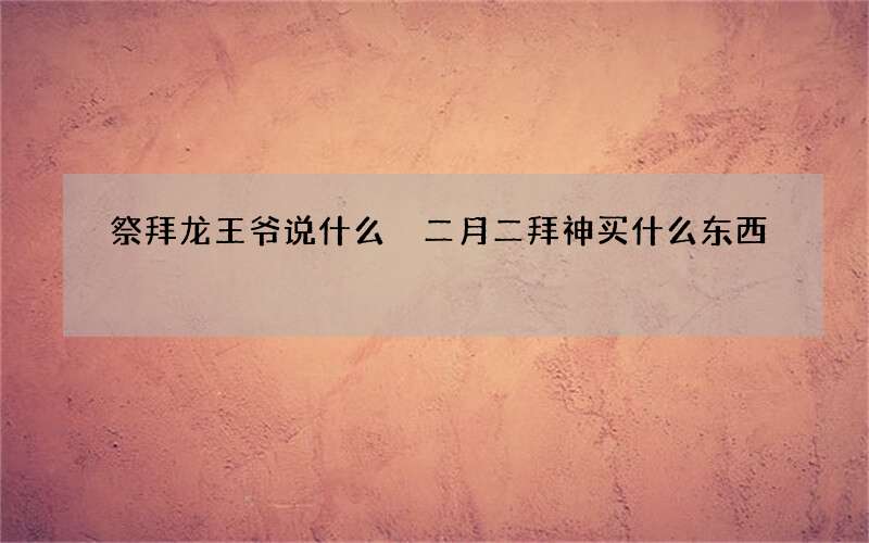 祭拜龙王爷说什么 二月二拜神买什么东西